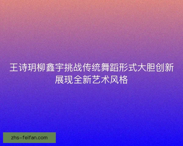 王诗玥柳鑫宇挑战传统舞蹈形式大胆创新展现全新艺术风格