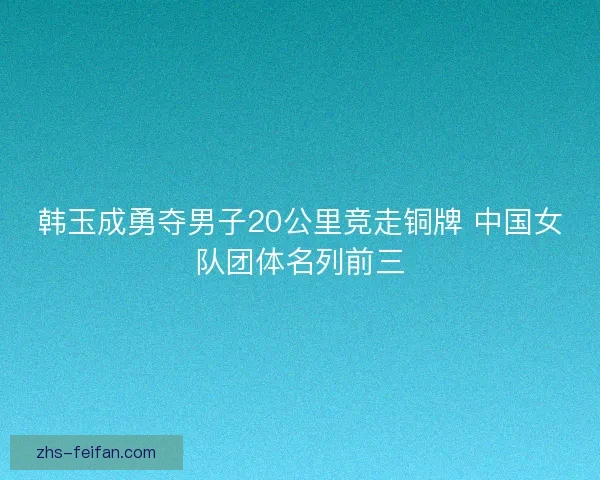 韩玉成勇夺男子20公里竞走铜牌 中国女队团体名列前三